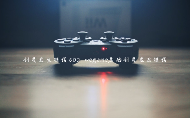 剑灵发生错误600 wegame启动剑灵显示错误 剑灵发生错误600 wegame启动剑灵显示错误