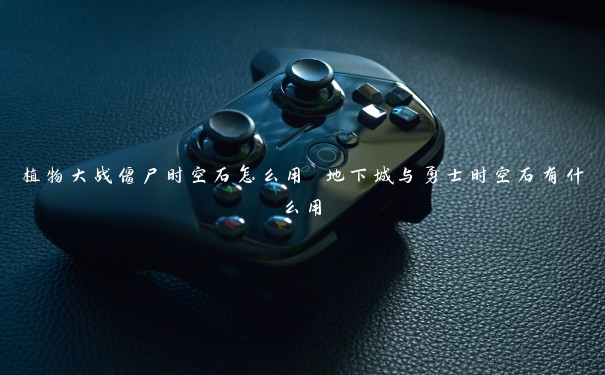 植物大战僵尸时空石怎么用 地下城与勇士时空石有什么用 植物大战僵尸时空石怎么用 地下城与勇士时空石有什么用