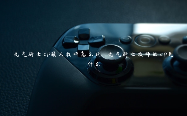 元气骑士cp狼人牧师怎么玩 元气骑士牧师的cp是什么 元气骑士cp狼人牧师怎么玩 元气骑士牧师的cp是什么