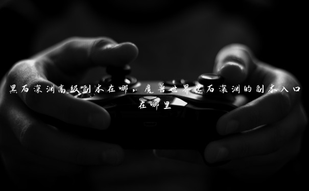 黑石深渊高级副本在哪,魔兽世界黑石深渊的副本入口在哪里 黑石深渊高级副本在哪,魔兽世界黑石深渊的副本入口在哪里