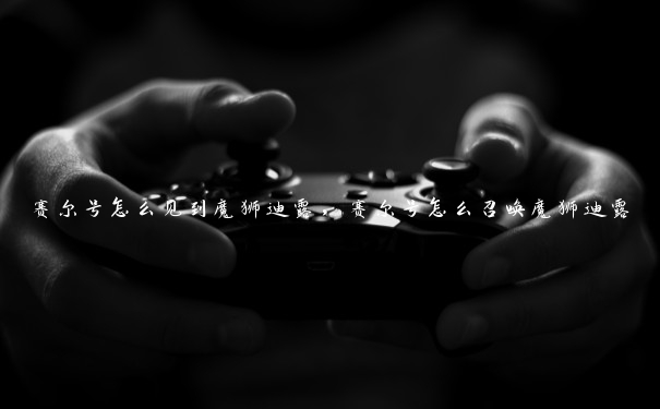 赛尔号怎么见到魔狮迪露,赛尔号怎么召唤魔狮迪露 赛尔号怎么见到魔狮迪露,赛尔号怎么召唤魔狮迪露