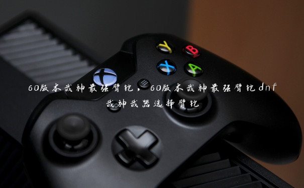 60版本武神最强臂铠,60版本武神最强臂铠dnf武神武器选择臂铠 60版本武神最强臂铠,60版本武神最强臂铠dnf武神武器选择臂铠
