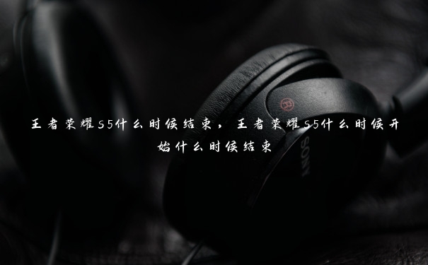 王者荣耀s5什么时候结束,王者荣耀s5什么时候开始什么时候结束 王者荣耀s5什么时候结束,王者荣耀s5什么时候开始什么时候结束