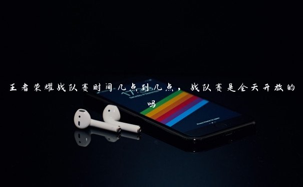 王者荣耀战队赛时间几点到几点,战队赛是全天开放的吗 王者荣耀战队赛时间几点到几点,战队赛是全天开放的吗