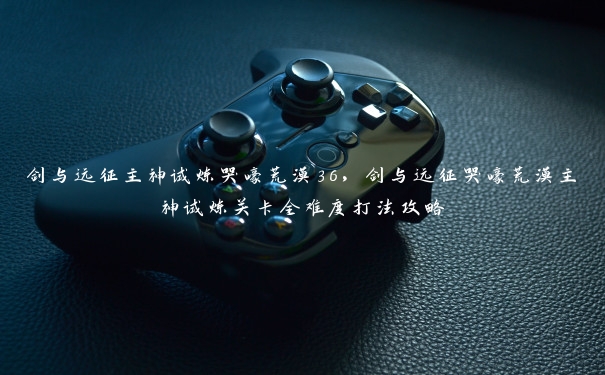 剑与远征主神试炼哭嚎荒漠36,剑与远征哭嚎荒漠主神试炼关卡全难度打法攻略 剑与远征主神试炼哭嚎荒漠36,剑与远征哭嚎荒漠主神试炼关卡全难度打法攻略