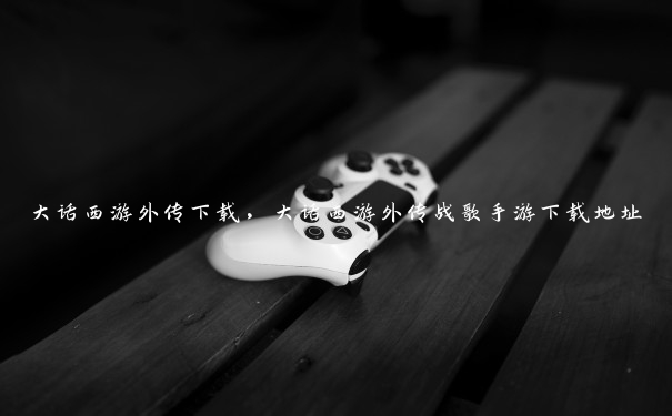 大话西游外传下载,大话西游外传战歌手游下载地址 大话西游外传下载,大话西游外传战歌手游下载地址