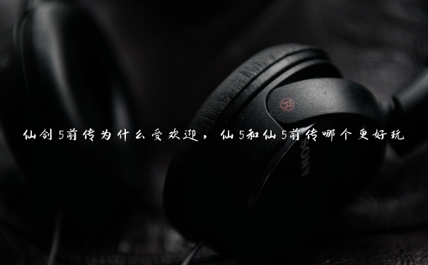 仙剑5前传为什么受欢迎,仙5和仙5前传哪个更好玩 仙剑5前传为什么受欢迎,仙5和仙5前传哪个更好玩