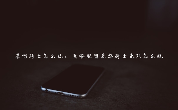 暴怒骑士怎么玩,英雄联盟暴怒骑士克烈怎么玩 暴怒骑士怎么玩,英雄联盟暴怒骑士克烈怎么玩