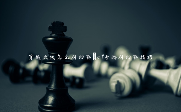 穿越火线怎么刷幻影_cf手游刷幻影技巧 穿越火线怎么刷幻影_cf手游刷幻影技巧