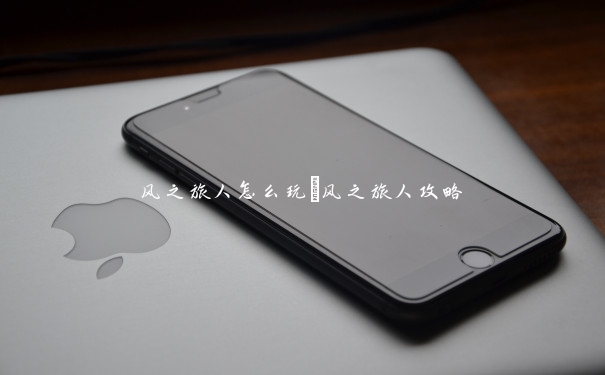 风之旅人怎么玩_风之旅人攻略 风之旅人怎么玩_风之旅人攻略
