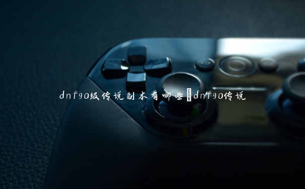 dnf90级传说副本有哪些_dnf90传说 dnf90级传说副本有哪些_dnf90传说
