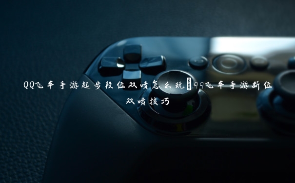 QQ飞车手游起步段位双喷怎么玩_qq飞车手游断位双喷技巧 QQ飞车手游起步段位双喷怎么玩_qq飞车手游断位双喷技巧