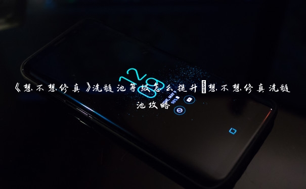 《想不想修真》洗髓池等级怎么提升_想不想修真洗髓池攻略 《想不想修真》洗髓池等级怎么提升_想不想修真洗髓池攻略