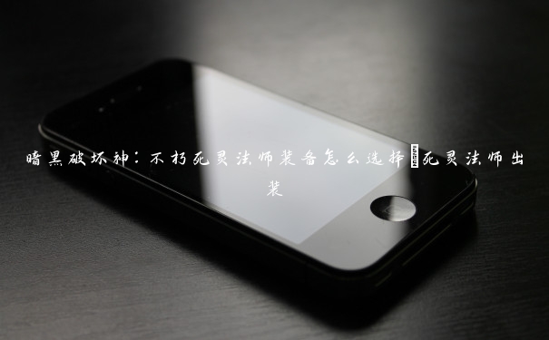 暗黑破坏神:不朽死灵法师装备怎么选择_死灵法师出装 暗黑破坏神:不朽死灵法师装备怎么选择_死灵法师出装