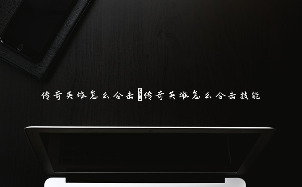 传奇英雄怎么合击 传奇英雄怎么合击技能 传奇英雄怎么合击 传奇英雄怎么合击技能