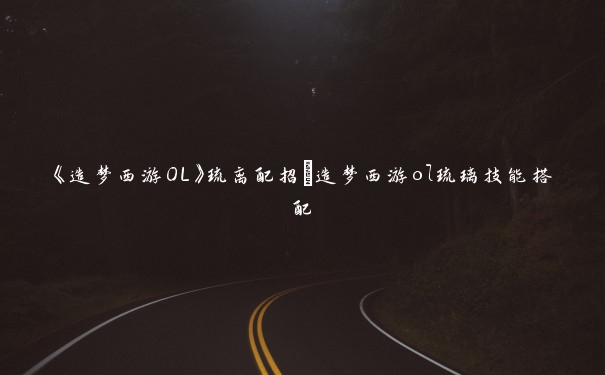 《造梦西游OL》琉离配招_造梦西游ol琉璃技能搭配 《造梦西游OL》琉离配招_造梦西游ol琉璃技能搭配