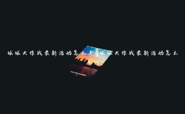 球球大作战最新活动怎么弄 球球大作战最新活动怎么弄的 球球大作战最新活动怎么弄 球球大作战最新活动怎么弄的