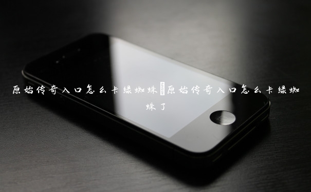 原始传奇入口怎么卡绿蜘蛛 原始传奇入口怎么卡绿蜘蛛了 原始传奇入口怎么卡绿蜘蛛 原始传奇入口怎么卡绿蜘蛛了