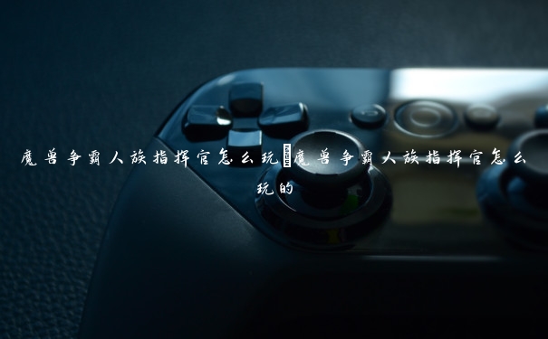 魔兽争霸人族指挥官怎么玩 魔兽争霸人族指挥官怎么玩的 魔兽争霸人族指挥官怎么玩 魔兽争霸人族指挥官怎么玩的