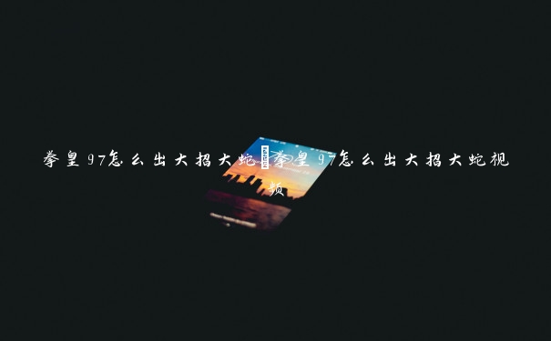 拳皇97怎么出大招大蛇 拳皇97怎么出大招大蛇视频 拳皇97怎么出大招大蛇 拳皇97怎么出大招大蛇视频