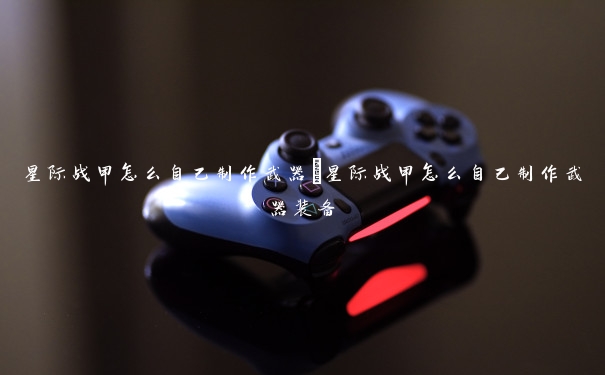 星际战甲怎么自己制作武器 星际战甲怎么自己制作武器装备 星际战甲怎么自己制作武器 星际战甲怎么自己制作武器装备