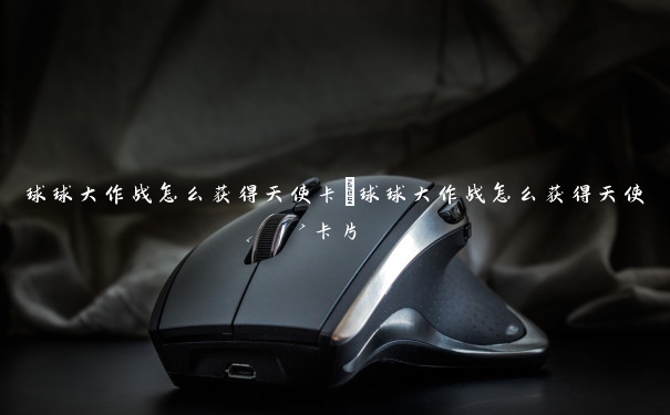 球球大作战怎么获得天使卡 球球大作战怎么获得天使卡片 球球大作战怎么获得天使卡 球球大作战怎么获得天使卡片