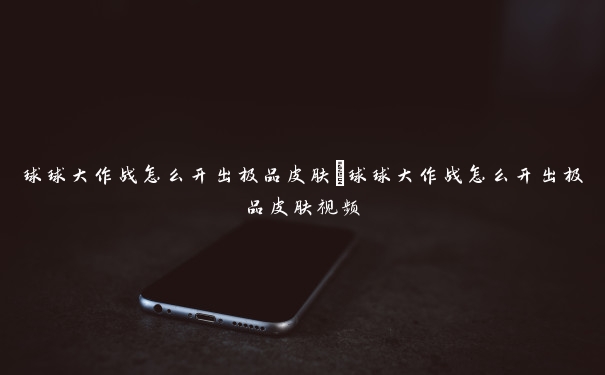 球球大作战怎么开出极品皮肤 球球大作战怎么开出极品皮肤视频 球球大作战怎么开出极品皮肤 球球大作战怎么开出极品皮肤视频