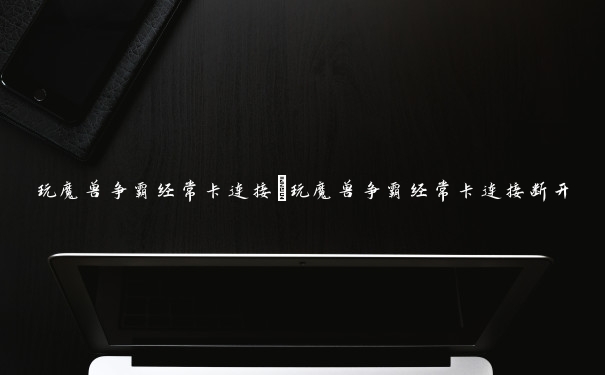 玩魔兽争霸经常卡连接 玩魔兽争霸经常卡连接断开 玩魔兽争霸经常卡连接 玩魔兽争霸经常卡连接断开
