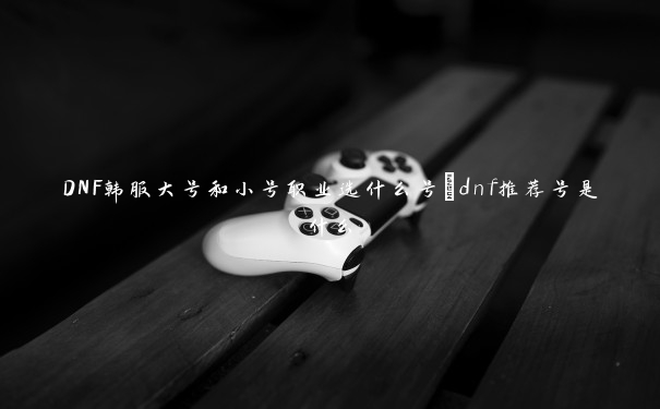 DNF韩服大号和小号职业选什么号_dnf推荐号是什么 DNF韩服大号和小号职业选什么号_dnf推荐号是什么
