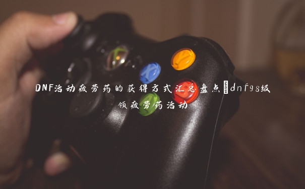 DNF活动疲劳药的获得方式汇总盘点_dnf98级领疲劳药活动 DNF活动疲劳药的获得方式汇总盘点_dnf98级领疲劳药活动