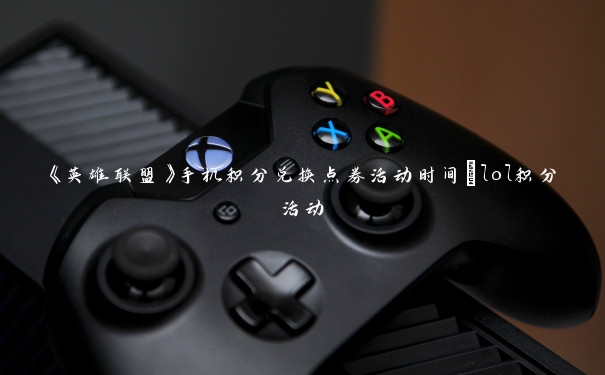 《英雄联盟》手机积分兑换点券活动时间_lol积分活动 《英雄联盟》手机积分兑换点券活动时间_lol积分活动