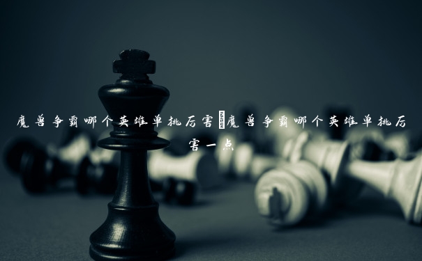 魔兽争霸哪个英雄单挑厉害 魔兽争霸哪个英雄单挑厉害一点 魔兽争霸哪个英雄单挑厉害 魔兽争霸哪个英雄单挑厉害一点