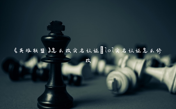 《英雄联盟》怎么改实名认证_lol实名认证怎么修改 《英雄联盟》怎么改实名认证_lol实名认证怎么修改