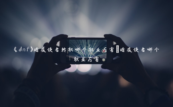 《dnf》暗夜使者转职哪个职业厉害_暗夜使者哪个职业厉害 《dnf》暗夜使者转职哪个职业厉害_暗夜使者哪个职业厉害