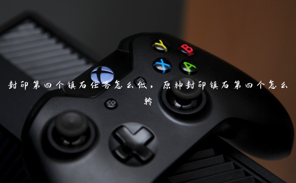 封印第四个镇石任务怎么做,原神封印镇石第四个怎么转 封印第四个镇石任务怎么做,原神封印镇石第四个怎么转