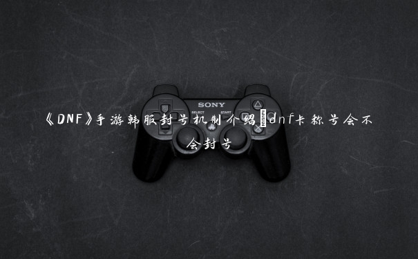 《DNF》手游韩服封号机制介绍_dnf卡称号会不会封号 《DNF》手游韩服封号机制介绍_dnf卡称号会不会封号