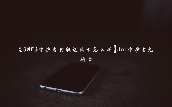 《DNF》守护者转职龙骑士怎么样_dnf守护者龙骑士 《DNF》守护者转职龙骑士怎么样_dnf守护者龙骑士