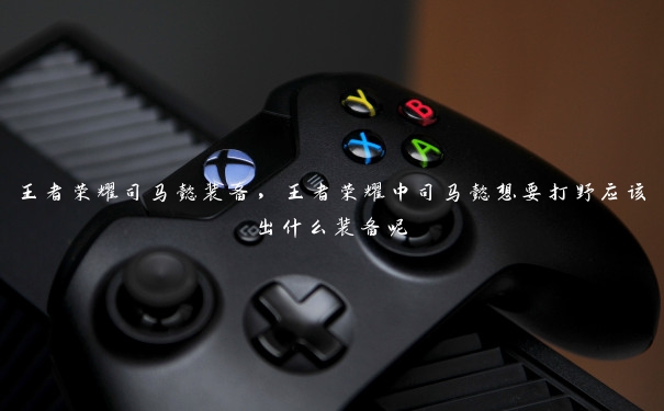 王者荣耀司马懿装备,王者荣耀中司马懿想要打野应该出什么装备呢 王者荣耀司马懿装备,王者荣耀中司马懿想要打野应该出什么装备呢