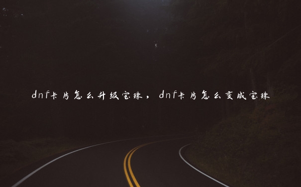 dnf卡片怎么升级宝珠,dnf卡片怎么变成宝珠 dnf卡片怎么升级宝珠,dnf卡片怎么变成宝珠