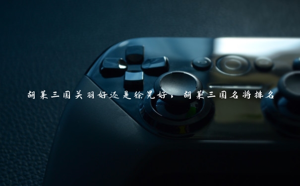 胡莱三国关羽好还是徐晃好,胡莱三国名将排名 胡莱三国关羽好还是徐晃好,胡莱三国名将排名