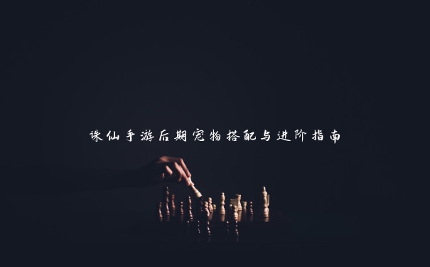 诛仙手游后期宠物搭配与进阶指南 诛仙手游后期宠物搭配与进阶指南